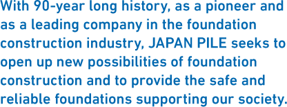 With 90-year long history, as a pioneer and as a leading company in the foundation construction industry, JAPAN PILE seeks to open up new possibilities of foundation construction and to provide the safe and reliable foundations supporting our society.