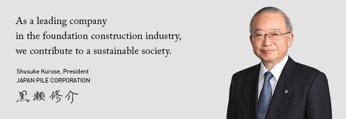 As a leadingcompany in the foundation construction industry, we contribute to a sustainable society. Shusuke Kurose, President JAPAN PILE CORPORATION